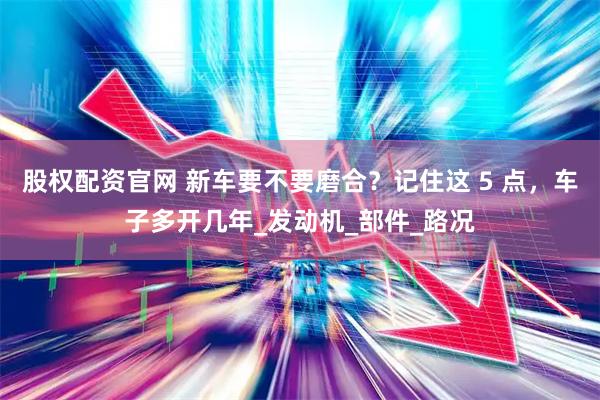 股权配资官网 新车要不要磨合？记住这 5 点，车子多开几年_发动机_部件_路况