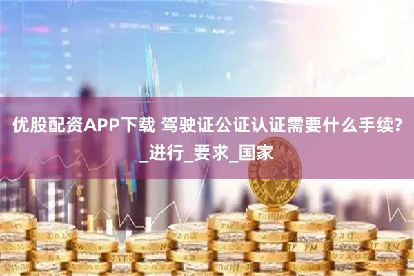 优股配资APP下载 驾驶证公证认证需要什么手续?_进行_要求_国家