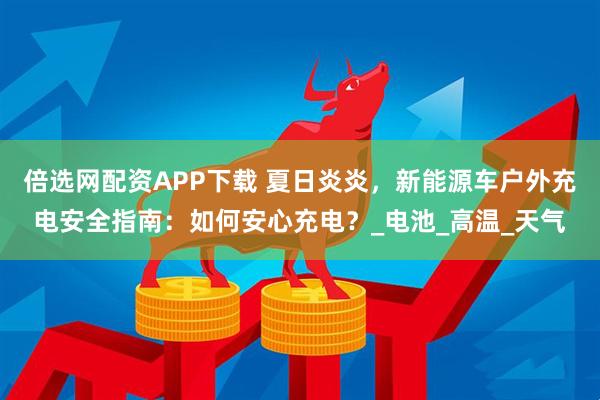 倍选网配资APP下载 夏日炎炎，新能源车户外充电安全指南：如何安心充电？_电池_高温_天气