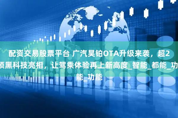 配资交易股票平台 广汽昊铂OTA升级来袭，超20项黑科技亮相，让驾乘体验再上新高度_智能_都能_功能