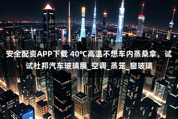 安全配资APP下载 40℃高温不想车内蒸桑拿，试试杜邦汽车玻璃膜_空调_蒸笼_窗玻璃