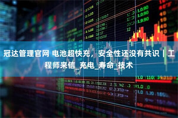 冠达管理官网 电池超快充，安全性还没有共识｜工程师来信_充电_寿命_技术