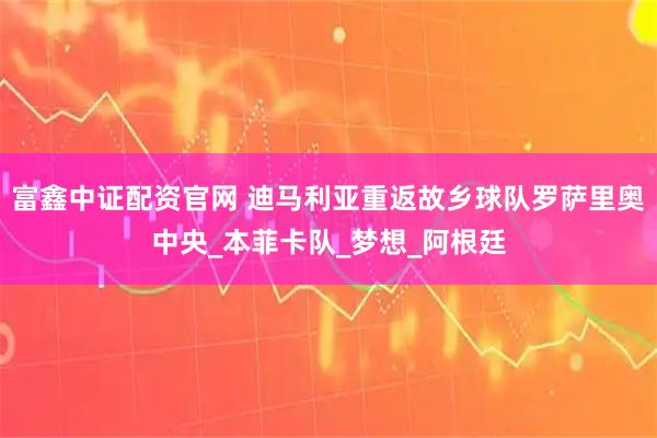 富鑫中证配资官网 迪马利亚重返故乡球队罗萨里奥中央_本菲卡队_梦想_阿根廷