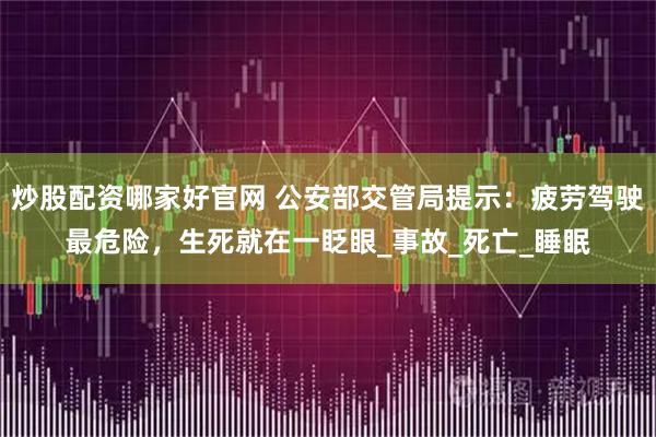 炒股配资哪家好官网 公安部交管局提示：疲劳驾驶最危险，生死就在一眨眼_事故_死亡_睡眠