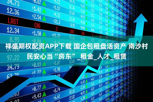 祥盛期权配资APP下载 国企包租盘活资产 南沙村民安心当“房东”_租金_人才_租赁