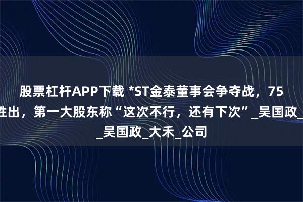 股票杠杆APP下载 *ST金泰董事会争夺战，75岁创始人胜出，第一大股东称“这次不行，还有下次”_吴国政_大禾_公司