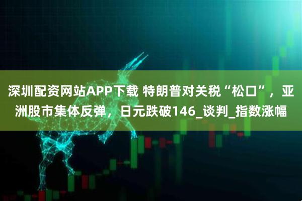 深圳配资网站APP下载 特朗普对关税“松口”，亚洲股市集体反弹，日元跌破146_谈判_指数涨幅