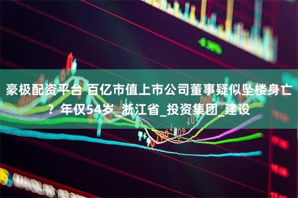 豪极配资平台 百亿市值上市公司董事疑似坠楼身亡？年仅54岁_浙江省_投资集团_建设