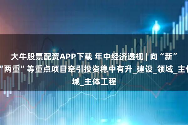 大牛股票配资APP下载 年中经济透视 | 向“新”发力 “两重”等重点项目牵引投资稳中有升_建设_领域_主体工程