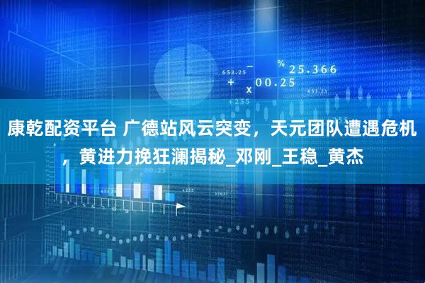 康乾配资平台 广德站风云突变，天元团队遭遇危机，黄进力挽狂澜揭秘_邓刚_王稳_黄杰