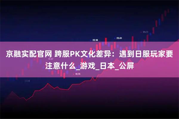 京融实配官网 跨服PK文化差异：遇到日服玩家要注意什么_游戏_日本_公屏