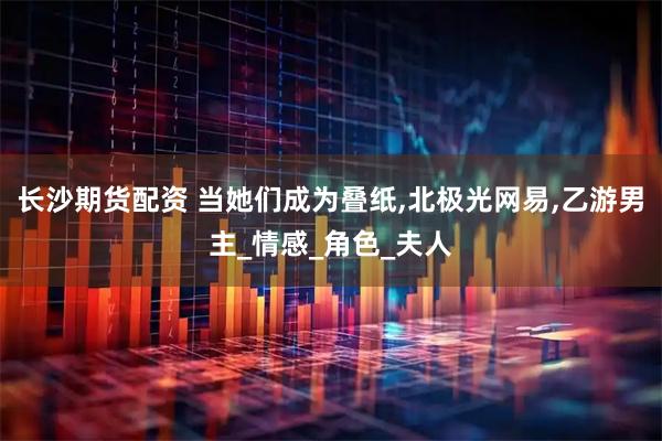 长沙期货配资 当她们成为叠纸,北极光网易,乙游男主_情感_角色_夫人