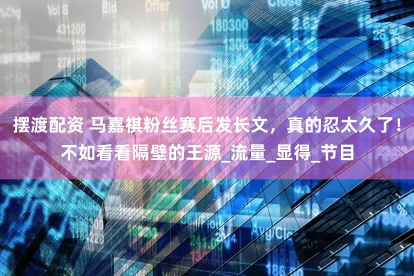 摆渡配资 马嘉祺粉丝赛后发长文，真的忍太久了！不如看看隔壁的王源_流量_显得_节目