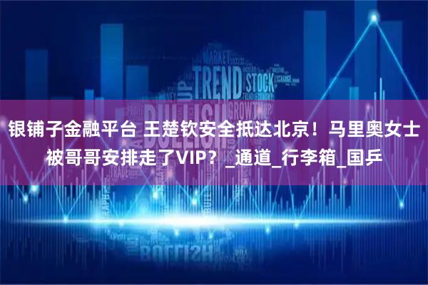银铺子金融平台 王楚钦安全抵达北京！马里奥女士被哥哥安排走了VIP？_通道_行李箱_国乒