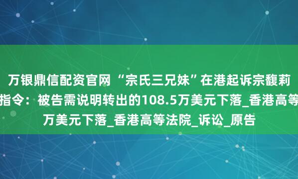 万银鼎信配资官网 “宗氏三兄妹”在港起诉宗馥莉文书曝光，法院指令：被告需说明转出的108.5万美元下落_香港高等法院_诉讼_原告