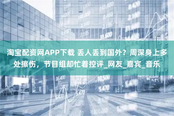 淘宝配资网APP下载 丢人丢到国外？周深身上多处擦伤，节目组却忙着控评_网友_嘉宾_音乐
