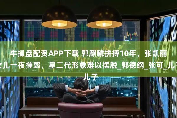 牛操盘配资APP下载 郭麒麟拼搏10年，张凯丽女儿一夜摧毁，星二代形象难以摆脱_郭德纲_张可_儿子