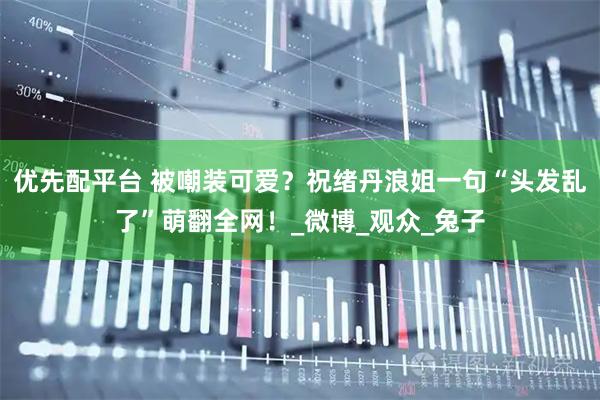 优先配平台 被嘲装可爱？祝绪丹浪姐一句“头发乱了”萌翻全网！_微博_观众_兔子