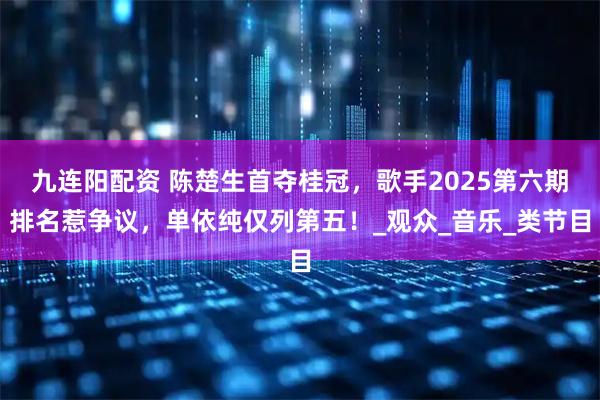 九连阳配资 陈楚生首夺桂冠，歌手2025第六期排名惹争议，单依纯仅列第五！_观众_音乐_类节目