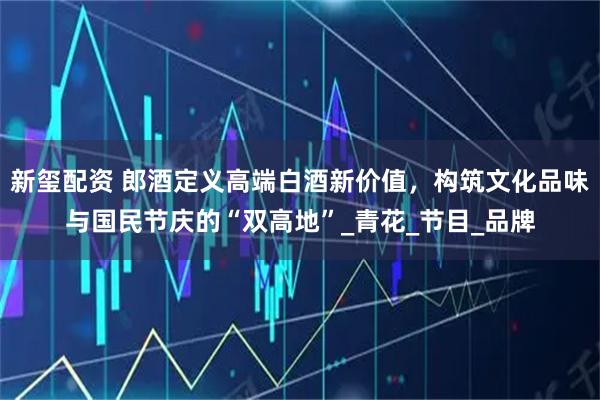 新玺配资 郎酒定义高端白酒新价值，构筑文化品味与国民节庆的“双高地”_青花_节目_品牌