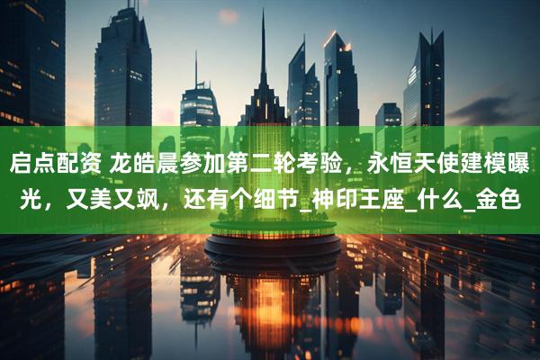 启点配资 龙皓晨参加第二轮考验，永恒天使建模曝光，又美又飒，还有个细节_神印王座_什么_金色