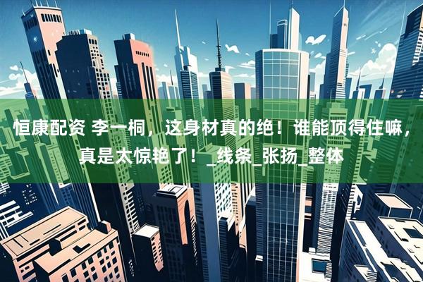 恒康配资 李一桐，这身材真的绝！谁能顶得住嘛，真是太惊艳了！_线条_张扬_整体