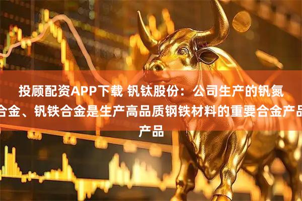 投顾配资APP下载 钒钛股份：公司生产的钒氮合金、钒铁合金是生产高品质钢铁材料的重要合金产品