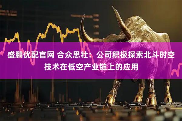 盛鹏优配官网 合众思壮：公司积极探索北斗时空技术在低空产业链上的应用