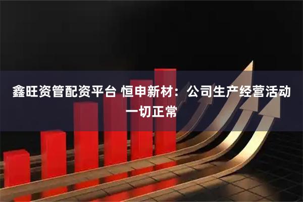 鑫旺资管配资平台 恒申新材：公司生产经营活动一切正常
