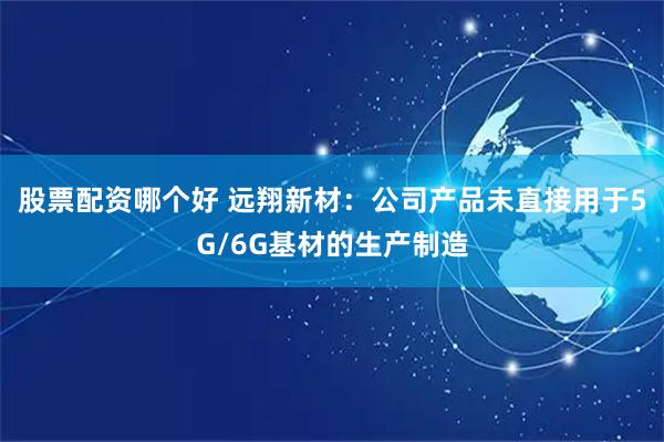 股票配资哪个好 远翔新材：公司产品未直接用于5G/6G基材的生产制造