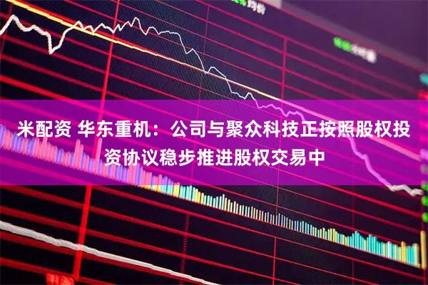 米配资 华东重机：公司与聚众科技正按照股权投资协议稳步推进股权交易中