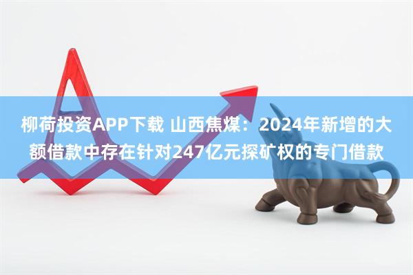 柳荷投资APP下载 山西焦煤：2024年新增的大额借款中存在针对247亿元探矿权的专门借款