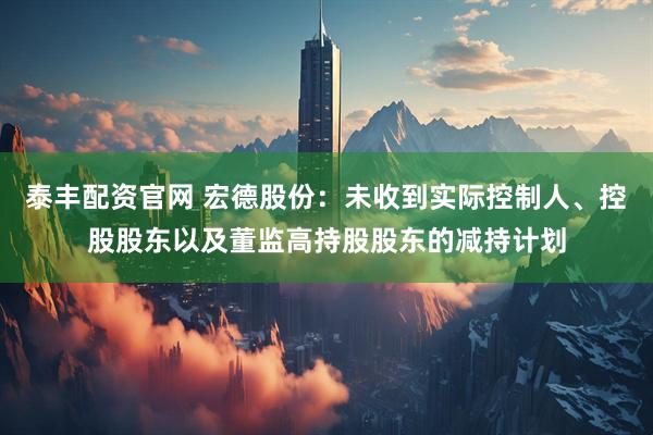 泰丰配资官网 宏德股份：未收到实际控制人、控股股东以及董监高持股股东的减持计划