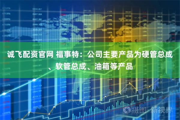诚飞配资官网 福事特：公司主要产品为硬管总成、软管总成、油箱等产品