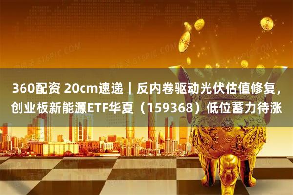 360配资 20cm速递｜反内卷驱动光伏估值修复，创业板新能源ETF华夏（159368）低位蓄力待涨
