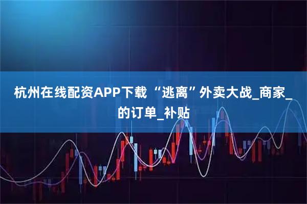 杭州在线配资APP下载 “逃离”外卖大战_商家_的订单_补贴