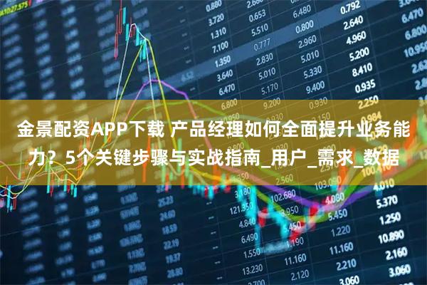 金景配资APP下载 产品经理如何全面提升业务能力？5个关键步骤与实战指南_用户_需求_数据