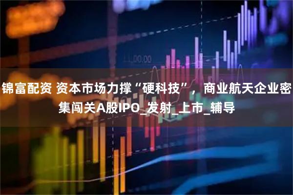 锦富配资 资本市场力撑“硬科技”，商业航天企业密集闯关A股IPO_发射_上市_辅导