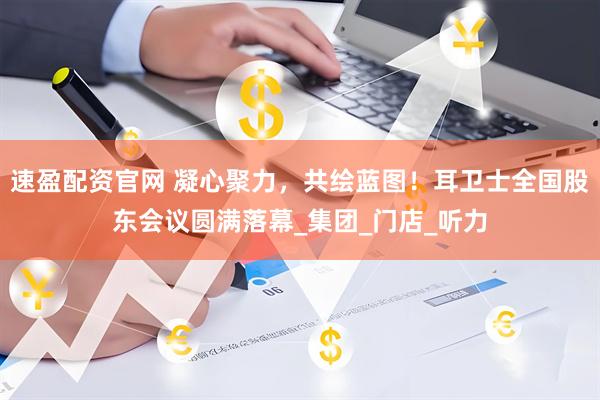 速盈配资官网 凝心聚力，共绘蓝图！耳卫士全国股东会议圆满落幕_集团_门店_听力