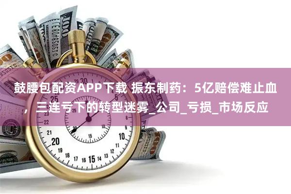 鼓腰包配资APP下载 振东制药：5亿赔偿难止血，三连亏下的转型迷雾_公司_亏损_市场反应