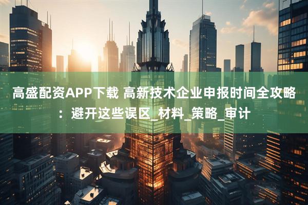 高盛配资APP下载 高新技术企业申报时间全攻略：避开这些误区_材料_策略_审计