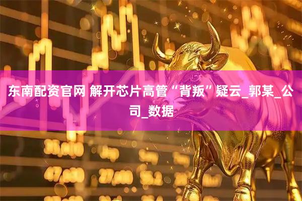 东南配资官网 解开芯片高管“背叛”疑云_郭某_公司_数据