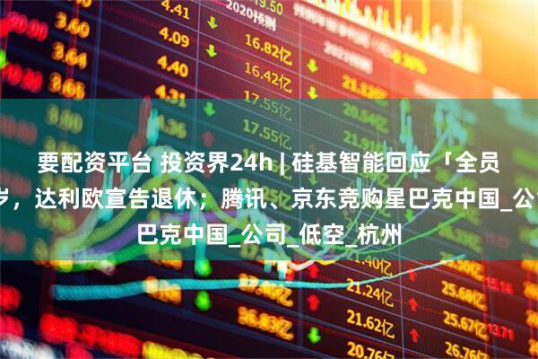 要配资平台 投资界24h | 硅基智能回应「全员裁员」；75岁，达利欧宣告退休；腾讯、京东竞购星巴克中国_公司_低空_杭州
