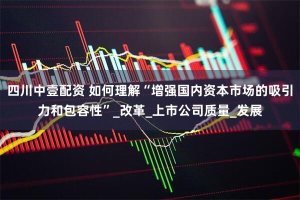 四川中壹配资 如何理解“增强国内资本市场的吸引力和包容性”_改革_上市公司质量_发展