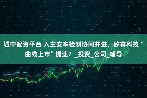 城中配资平台 入主安车检测协同并进，矽睿科技“曲线上市”提速？_投资_公司_辅导