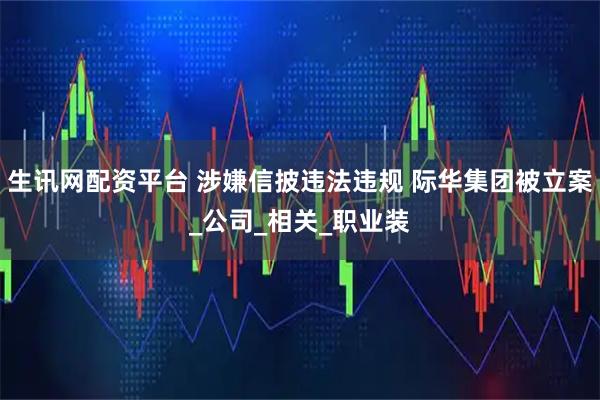 生讯网配资平台 涉嫌信披违法违规 际华集团被立案_公司_相关_职业装