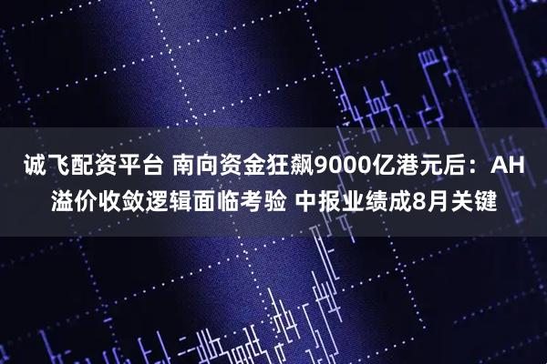 诚飞配资平台 南向资金狂飙9000亿港元后：AH溢价收敛逻辑面临考验 中报业绩成8月关键
