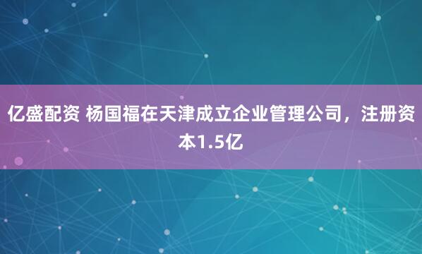 亿盛配资 杨国福在天津成立企业管理公司，注册资本1.5亿