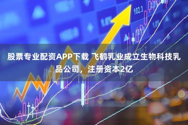 股票专业配资APP下载 飞鹤乳业成立生物科技乳品公司，注册资本2亿