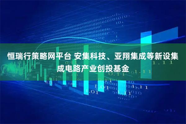 恒瑞行策略网平台 安集科技、亚翔集成等新设集成电路产业创投基金